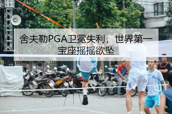 舍夫勒PGA卫冕失利，世界第一宝座摇摇欲坠